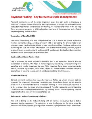 Payment Posting - Key to revenue cycle management<br />Payment posting is one of the most important steps that can assist in improving a physician’s revenue if done efficiently. Although payment posting is becoming electronic and automated there is still the need for checking for accuracy and errors in the posting. There are numerous ways in which physicians can benefit from accurate and efficient payment posting and its analysis. <br />Explanation of Benefits (EOB) <br />The ability to carefully read and comprehend the EOB is one of the crucial aspects of medical payment posting. Avoiding errors in EOB or correcting the errors made by an insurance payer can lead to avoidance of long term financial loss. Studying and minutely examining the EOB for correct information such as the claim number, provider, type of service, the not covered amount, and insured ID number can drastically reduce mistakes and ensure that you are properly remunerated. <br />Electronic Remittance Advice (ERA) <br />ERA is provided by most insurance providers and is an electronic form of EOB or explanation of benefits. This helps in increasing your productivity and streamlining your workflow and can be integrated to your PMS. However, facts about underpayments, denials, multiple adjustments, cross-overs, reversals, and secondary remittance have to be analyzed in order to ensure correct reimbursement in a timely manner. <br />Insurance Follow up <br />Correct payment posting also supports insurance follow up which ensures optimal revenues for physicians. Insurance companies can deny claims based on any type of error and it is important for billers and coders to keep in touch with such providers in order to ensure that the issue is being addressed. Therefore accurate payment posting can eliminate such delay in denied claims by avoiding errors. Payment posting sets the stage for effective Account Receivables follow up. <br />Reduce costs and tool to measure efficiency <br />The cost of billing can be reduced along with an increase in revenue due to better payment posting processes. The reduction in cost is also due to the time saved by electronically done payment posting which is verified by experienced billers and coders. Moreover Payment Posting is a key tool to measure the efficiency of Medical Billers and Coders as it stands testimony to clean claims and error free billing. <br />Quantitative advantages <br />The recent health reform is going to ensure more doctor-patient encounters and the sheer volume of EOB and the amount of posting would become staggering. This is where attention to detail while reading EOBs and familiarity and experience in advanced electronic remittance scenarios is important. Balancing receivables by accurate and timely Payment Posting, makes performance reports more clear and concise to draw financial decisions. <br />EOB or ERA, the human intervention in the analysis is inevitable; the best computing system can not drive efficiency in collection all by themselves. Expert medical billers are required to scrutinize those customized reports. Medical Billing specialists at medicalbillersandcoders.com are experienced in such scenarios and keep updated about payment posting processes and also all other adjustment clauses in the reimbursement policy. <br />For more information visit:- Dental Medical Billing, Behavioral Health Medical Billing, Anesthesiology Medical Billing<br />  <br /> Source: Medical Billing (http://www.medicalbillersandcodersblog.com/)Follow Us :<br />    <br />