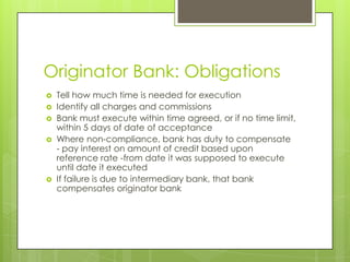Originator Bank: Obligations
   Tell how much time is needed for execution
   Identify all charges and commissions
   Bank must execute within time agreed, or if no time limit,
    within 5 days of date of acceptance
   Where non-compliance, bank has duty to compensate
    - pay interest on amount of credit based upon
    reference rate -from date it was supposed to execute
    until date it executed
   If failure is due to intermediary bank, that bank
    compensates originator bank
 