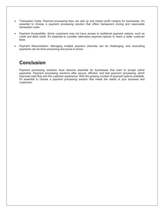  Transaction Costs: Payment processing fees can add up and impact profit margins for businesses. It's
essential to choose a payment processing solution that offers transparent pricing and reasonable
transaction costs.
 Payment Accessibility: Some customers may not have access to traditional payment options, such as
credit and debit cards. It's essential to consider alternative payment options to reach a wider customer
base.
 Payment Reconciliation: Managing multiple payment channels can be challenging, and reconciling
payments can be time-consuming and prone to errors.
Conclusion
Payment processing solutions have become essential for businesses that want to accept online
payments. Payment processing solutions offer secure, efficient, and fast payment processing, which
improves cash flow and the customer experience. With the growing number of payment options available,
it's essential to choose a payment processing solution that meets the needs of your business and
customers.
 
