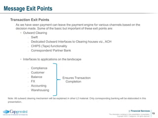 | Financial Services
Message Exit Points
The information contained in this presentation is proprietary.
Copyright ©2011 Capgemini. All rights reserved.
13
Transaction Exit Points
As we have seen payment can leave the payment engine for various channels based on the
decision made. Some of the basic but important of these exit points are:
• Outward Clearing
̵ Swift
̵ Dedicated Outward Interfaces to Clearing houses viz., ACH
̵ CHIPS (Tape) functionality
̵ Correspondent/ Partner Bank
• Interfaces to applications on the landscape
̵ Compliance
̵ Customer
̵ Balance
̵ FX
̵ Accounting
̵ Warehousing
Note: All outward clearing mechanism will be explained in other L2 material. Only corresponding banking will be elaborated in this
presentation.
Ensures Transaction
Completion
 