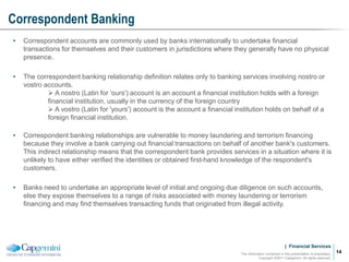 | Financial Services
Correspondent Banking
The information contained in this presentation is proprietary.
Copyright ©2011 Capgemini. All rights reserved.
14
• Correspondent accounts are commonly used by banks internationally to undertake financial
transactions for themselves and their customers in jurisdictions where they generally have no physical
presence.
• The correspondent banking relationship definition relates only to banking services involving nostro or
vostro accounts.
 A nostro (Latin for 'ours') account is an account a financial institution holds with a foreign
financial institution, usually in the currency of the foreign country
 A vostro (Latin for 'yours') account is the account a financial institution holds on behalf of a
foreign financial institution.
• Correspondent banking relationships are vulnerable to money laundering and terrorism financing
because they involve a bank carrying out financial transactions on behalf of another bank's customers.
This indirect relationship means that the correspondent bank provides services in a situation where it is
unlikely to have either verified the identities or obtained first-hand knowledge of the respondent's
customers.
• Banks need to undertake an appropriate level of initial and ongoing due diligence on such accounts,
else they expose themselves to a range of risks associated with money laundering or terrorism
financing and may find themselves transacting funds that originated from illegal activity.
 