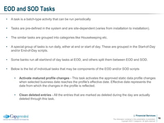 | Financial Services
EOD and SOD Tasks
The information contained in this presentation is proprietary.
Copyright ©2011 Capgemini. All rights reserved.
16
• A task is a batch-type activity that can be run periodically
• Tasks are pre-defined in the system and are site-dependent (varies from installation to installation).
• The similar tasks are grouped into categories like Housekeeping etc.
• A special group of tasks is run daily, either at end or start of day. These are grouped in the Start-of-Day
and/or End-of-Day scripts.
• Some banks run all start/end of day tasks at EOD, and others split them between EOD and SOD.
• Below is the list of individual tasks that may be components of the EOD and/or SOD scripts
• Activate matured profile changes - This task activates the approved static data profile changes
when selected business date reaches the profile's effective date. Effective date represents the
date from which the changes in the profile is reflected.
• Clean deleted entries - All the entries that are marked as deleted during the day are actually
deleted through this task.
 