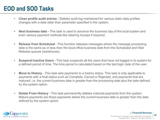 | Financial Services
EOD and SOD Tasks
The information contained in this presentation is proprietary.
Copyright ©2011 Capgemini. All rights reserved.
17
• Clean profile audit entries - Deletes audit log maintained for various static data profiles
changes with a date older than parameter specified in the system.
• Next business date - This task is used to advance the business day of the local system and
even various payment methods like clearing houses if required.
• Release from Scheduled - This function releases messages where the message processing
date is the same as or less than the local office business date from the Scheduled and Wait
Release queues (warehouse).
• Suspend Inactive Users - This task suspends all the users that have not logged in to system for
a defined period of time. The time period is calculated based on the last login date of the user.
• Move to History - This task sets payments to a history status. This task is only applicable to
payments with a final status such as Complete, Cancel or Rejected, and payments that are
matured, i.e. the current business date is greater than the processing date plus the date defined
by the system option.
• Delete From History - This task permanently deletes matured payments from the system.
Mature payments are those payments where the current business date is greater than the date
defined by the system option.
 