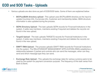 | Financial Services
EOD and SOD Tasks - Uploads
The information contained in this presentation is proprietary.
Copyright ©2011 Capgemini. All rights reserved.
18
• Various uploads are also done as part of EOD/SOD tasks. Some of them are explained below:
• BICPlusIBAN directory upload - This upload uses BICPlusIBAN directory as the input to
update Countries Info, Currencies Info, Customer and membership tables. IBAN structure
information is also updated during the process.
• SEPA Directory Upload - The task uploads SEPA records for Financial Institutions in the
system. It adds new members, maintains existing if required and deletes the records not
found in the new upload.
• Target2 Upload - The task uploads TARGET2 records for Financial Institutions in the
system. It adds new members, maintains existing if required and deletes the records not
found in the new upload.
• SWIFT RMA Upload - The process uploads SWIFT RMA records for Financial Institutions
into the system. The RELATIONSHIP MANAGEMENT APPLICATION (RMA) establishes a
relationship between 2 parties and controls who can send the messages, when can they
send and which message type they can send.
• Exchange Rate Upload - This uploads the exchange rates for various currency pairs to be
used by the system for payment conversion purpose. The frequency of this task varies from
Bank to Bank.
 