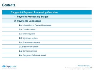 | Financial Services
Contents
The information contained in this presentation is proprietary.
Copyright ©2011 Capgemini. All rights reserved.
21
Capgemini Payment Processing Overview
1. Payment Processing Stages
2. Payments Landscape
2.a. Introduction to Payment Landscape
2.b. Core Processor
2.c. Shared system
2.d. Up-stream system
2.e. Down-stream system
2.f. Side-stream system
2.g. Service examples
2.h. Capgemini Reference Model
 