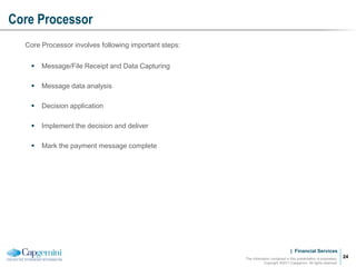 | Financial Services
Core Processor
The information contained in this presentation is proprietary.
Copyright ©2011 Capgemini. All rights reserved.
24
Core Processor involves following important steps:
 Message/File Receipt and Data Capturing
 Message data analysis
 Decision application
 Implement the decision and deliver
 Mark the payment message complete
 