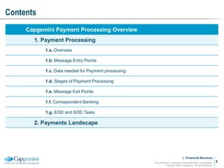 | Financial Services
Contents
The information contained in this presentation is proprietary.
Copyright ©2011 Capgemini. All rights reserved.
2
2
Capgemini Payment Processing Overview
1. Payment Processing
1.a. Overview
1.b. Message Entry Points
1.c. Data needed for Payment processing
1.d. Stages of Payment Processing
1.e. Message Exit Points
1.f. Correspondent Banking
1.g. EOD and SOD Tasks
2. Payments Landscape
 