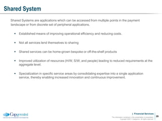 | Financial Services
Shared System
The information contained in this presentation is proprietary.
Copyright ©2011 Capgemini. All rights reserved.
29
Shared Systems are applications which can be accessed from multiple points in the payment
landscape or from discrete set of peripheral applications.
 Established means of improving operational efficiency and reducing costs.
 Not all services lend themselves to sharing
 Shared services can be home-grown bespoke or off-the-shelf products
 Improved utilization of resources (H/W, S/W, and people) leading to reduced requirements at the
aggregate level.
 Specialization in specific service areas by consolidating expertise into a single application
service, thereby enabling increased innovation and continuous improvement.
 