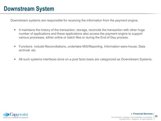 | Financial Services
Downstream System
The information contained in this presentation is proprietary.
Copyright ©2011 Capgemini. All rights reserved.
31
Downstream systems are responsible for receiving the information from the payment engine.
 It maintains the history of the transaction, storage, reconcile the transaction with other huge
number of applications and these applications also access the payment engine to support
various processes, either online or batch files or during the End of Day process.
 Functions include Reconciliations, undertake MIS/Reporting, Information ware-house, Data
archival etc.
 All such systems interfaces done on a post facto basis are categorized as Downstream Systems.
 