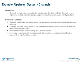 | Financial Services
Example: Upstream System - Channels
The information contained in this presentation is proprietary.
Copyright ©2011 Capgemini. All rights reserved.
33
Objectives
 Channels had a profound impact on the way bank develop their products. Channels have an
impressive ability to transform complex requirements into innovative, user friendly solutions.
Standard Functions
 Channels enable a bank to easily create, manage and deliver segmented branding and product
offerings.
 Channels empower significant return on channel investment by ensuring maximum coverage
of the target payment product.
 Various channels are online banking, ATM, Branch, IVR etc.
 Lower cost of operating self-service channels than employee service channels offers the
opportunity of significant cost savings.
 