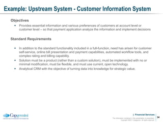 | Financial Services
Example: Upstream System - Customer Information System
The information contained in this presentation is proprietary.
Copyright ©2011 Capgemini. All rights reserved.
34
Objectives
 Provides essential information and various preferences of customers at account level or
customer level – so that payment application analyze the information and implement decisions
Standard Requirements
 In addition to the standard functionality included in a full-function, need has arisen for customer
self-service, online bill presentation and payment capabilities, automated workflow tools, and
complex rating and billing capability.
 Solution must be a product (rather than a custom solution), must be implemented with no or
minimal modification, must be flexible, and must use current, open technology.
 Analytical CRM with the objective of turning data into knowledge for strategic value.
 