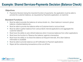 | Financial Services
Example: Shared Services-Payments Decision (Balance Check)
The information contained in this presentation is proprietary.
Copyright ©2011 Capgemini. All rights reserved.
35
Objectives
 Payments Decision being the important function of payments, the application must be able to
provide the customer balance, as requested by Payments application, on real-time
Standard Functions
 Must be able to provide the balance at various levels viz., Clear balance in account, group
balance, shadow balance etc.,
 Must be able to provide the balance either at Customer level or account level
 Must be able to gather balance from various Bank internal applications and aggregate the
customer balance
 Must have the ability to auto refresh balances when it receives balances from other applications
 Must have the function to ‘Reserve the balance’ against a transaction
 Must have the ability to re-check the balance at frequent intervals, till a clear balance
information is available
 Must be able to provide balance-cut off notification to Payment applications
 Reject all the outstanding transactions at the cut-off time
 