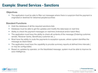 | Financial Services
Example: Shared Services - Sanctions
The information contained in this presentation is proprietary.
Copyright ©2011 Capgemini. All rights reserved.
36
Objectives
 The application must be able to filter out messages where there is suspicion that the payment is
originated or destined for debarred people/countries
Standard Functions
 Hold the database of all the required sanctions lists
 Database must be able to get the updates and modify the data-base on real time
 Ability to check the payment messages on real-time (Individual and/or batch files)
 The application must have the ability to check all contents of the message (Ordering customer,
sender, Receiver banks, Beneficiary customer etc.,)
 Must have the ability to route the payments to exception queues, where system identifies the
message as black-listed
 The application must have the capability to provide summary reports at defined time intervals (
or may be configurable)
 Based on updates by operator, on the blacklisted message, system must be able to improve its
auto intelligence.
 