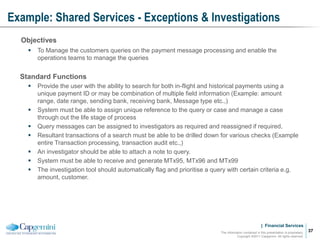 | Financial Services
Example: Shared Services - Exceptions & Investigations
The information contained in this presentation is proprietary.
Copyright ©2011 Capgemini. All rights reserved.
37
Objectives
 To Manage the customers queries on the payment message processing and enable the
operations teams to manage the queries
Standard Functions
 Provide the user with the ability to search for both in-flight and historical payments using a
unique payment ID or may be combination of multiple field information (Example: amount
range, date range, sending bank, receiving bank, Message type etc.,)
 System must be able to assign unique reference to the query or case and manage a case
through out the life stage of process
 Query messages can be assigned to investigators as required and reassigned if required.
 Resultant transactions of a search must be able to be drilled down for various checks (Example
entire Transaction processing, transaction audit etc.,)
 An investigator should be able to attach a note to query.
 System must be able to receive and generate MTx95, MTx96 and MTx99
 The investigation tool should automatically flag and prioritise a query with certain criteria e.g.
amount, customer.
 