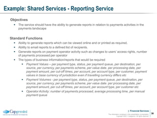 | Financial Services
Example: Shared Services - Reporting Service
The information contained in this presentation is proprietary.
Copyright ©2011 Capgemini. All rights reserved.
38
Objectives
 The service should have the ability to generate reports in relation to payments activities in the
payments landscape
Standard Functions
 Ability to generate reports which can be viewed online and or printed as required.
 Ability to email reports to a defined list of recipients.
 Generate reports on payment operator activity such as changes to users’ access rights, number
of payments processed per operator
 The types of business information/reports that would be required
 Payment Values – per payment type, status, per payment queue, per destination, per
source, per currency, per payments scheme, per value date. per processing date, per
payment amount, per cut-off times, per account, per account type, per customer, payment
values in base currency of jurisdiction even if travelling currency differs etc
 Payment Volumes - per payment type, status, per payment queue, per destination, per
source, per currency, per payments scheme, per value date. per processing date, per
payment amount, per cut-off times, per account, per account type, per customer etc
 Operator Activity: number of payments processed, average processing time, per manual
payment queue
 