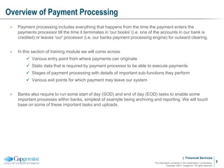 | Financial Services
Overview of Payment Processing
The information contained in this presentation is proprietary.
Copyright ©2011 Capgemini. All rights reserved.
3
 Payment processing includes everything that happens from the time the payment enters the
payments processor till the time it terminates in 'our books' (i.e. one of the accounts in our bank is
credited) or leaves 'our' processor (i.e. our banks payment processing engine) for outward clearing.
 In this section of training module we will come across
 Various entry point from where payments can originate
 Static data that is required by payment processor to be able to execute payments
 Stages of payment processing with details of important sub-functions they perform
 Various exit points for which payment may leave our system
 Banks also require to run some start of day (SOD) and end of day (EOD) tasks to enable some
important processes within banks, simplest of example being archiving and reporting. We will touch
base on some of these important tasks and uploads.
 