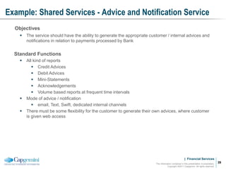 | Financial Services
Example: Shared Services - Advice and Notification Service
The information contained in this presentation is proprietary.
Copyright ©2011 Capgemini. All rights reserved.
39
Objectives
 The service should have the ability to generate the appropriate customer / internal advices and
notifications in relation to payments processed by Bank
Standard Functions
 All kind of reports
 Credit Advices
 Debit Advices
 Mini-Statements
 Acknowledgements
 Volume based reports at frequent time intervals
 Mode of advice / notification
 email, Text, Swift, dedicated internal channels
 There must be some flexibility for the customer to generate their own advices, where customer
is given web access
 
