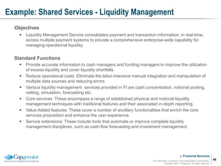 | Financial Services
Example: Shared Services - Liquidity Management
The information contained in this presentation is proprietary.
Copyright ©2011 Capgemini. All rights reserved.
40
Objectives
 Liquidity Management Service consolidates payment and transaction information, in real-time,
across multiple payment systems to provide a comprehensive enterprise-wide capability for
managing operational liquidity.
Standard Functions
 Provide accurate information to cash managers and funding managers to improve the utilization
of excess liquidity and cover liquidity shortfalls.
 Reduce operational costs :Eliminate the labor-intensive manual integration and manipulation of
multiple data sources and reducing errors
 Various liquidity management services provided in FI are cash concentration, notional pooling,
netting, simulation, forecasting etc.
 Core services: These encompass a range of established physical and notional liquidity
management techniques with traditional features and their associated in-depth reporting.
 Value Added features: These cover a number of ancillary functionalities that enrich the core
services proposition and enhance the user experience.
 Service extensions: These include tools that automate or improve complete liquidity
management disciplines, such as cash flow forecasting and investment management.
 