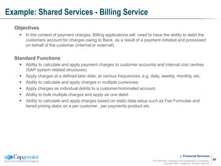 | Financial Services
Example: Shared Services - Billing Service
The information contained in this presentation is proprietary.
Copyright ©2011 Capgemini. All rights reserved.
41
Objectives
 In the context of payment charges, Billing applications will need to have the ability to debit the
customers account for charges owing to Bank, as a result of a payment initiated and processed
on behalf of the customer (internal or external).
Standard Functions
 Ability to calculate and apply payment charges to customer accounts and internal cost centres
(SAP system related structures).
 Apply charges at a defined later date, at various frequencies, e.g. daily, weekly, monthly, etc.
 Ability to calculate and apply charges in multiple currencies.
 Apply charges as individual debits to a customer/nominated account.
 Ability to bulk multiple charges and apply as one debit.
 Ability to calculate and apply charges based on static data setup such as Fee Formulae and
tiered pricing slabs on a per customer , per payments product etc.
 