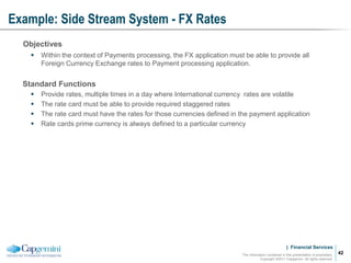 | Financial Services
Example: Side Stream System - FX Rates
The information contained in this presentation is proprietary.
Copyright ©2011 Capgemini. All rights reserved.
42
Objectives
 Within the context of Payments processing, the FX application must be able to provide all
Foreign Currency Exchange rates to Payment processing application.
Standard Functions
 Provide rates, multiple times in a day where International currency rates are volatile
 The rate card must be able to provide required staggered rates
 The rate card must have the rates for those currencies defined in the payment application
 Rate cards prime currency is always defined to a particular currency
 
