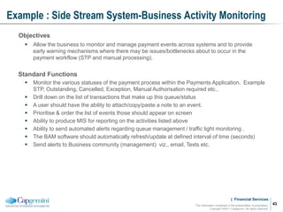 | Financial Services
Example : Side Stream System-Business Activity Monitoring
The information contained in this presentation is proprietary.
Copyright ©2011 Capgemini. All rights reserved.
43
Objectives
 Allow the business to monitor and manage payment events across systems and to provide
early warning mechanisms where there may be issues/bottlenecks about to occur in the
payment workflow (STP and manual processing).
Standard Functions
 Monitor the various statuses of the payment process within the Payments Application. Example
STP, Outstanding, Cancelled, Exception, Manual Authorisation required etc.,
 Drill down on the list of transactions that make up this queue/status
 A user should have the ability to attach/copy/paste a note to an event.
 Prioritise & order the list of events those should appear on screen
 Ability to produce MIS for reporting on the activities listed above
 Ability to send automated alerts regarding queue management / traffic light monitoring .
 The BAM software should automatically refresh/update at defined interval of time (seconds)
 Send alerts to Business community (management) viz., email, Texts etc.
 