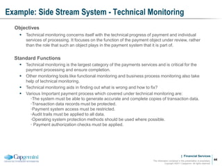 | Financial Services
Example: Side Stream System - Technical Monitoring
The information contained in this presentation is proprietary.
Copyright ©2011 Capgemini. All rights reserved.
44
Objectives
 Technical monitoring concerns itself with the technical progress of payment and individual
services of processing. It focuses on the function of the payment object under review, rather
than the role that such an object plays in the payment system that it is part of.
Standard Functions
 Technical monitoring is the largest category of the payments services and is critical for the
payment processing and ensure completion.
 Other monitoring tools like functional monitoring and business process monitoring also take
help of technical monitoring.
 Technical monitoring aids in finding out what is wrong and how to fix?
 Various Important payment process which covered under technical monitoring are:
•The system must be able to generate accurate and complete copies of transaction data.
•Transaction data records must be protected.
•Payment system access must be restricted.
•Audit trails must be applied to all data.
•Operating system protection methods should be used where possible.
• Payment authorization checks must be applied.
 