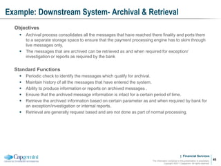 | Financial Services
Example: Downstream System- Archival & Retrieval
The information contained in this presentation is proprietary.
Copyright ©2011 Capgemini. All rights reserved.
45
Objectives
 Archival process consolidates all the messages that have reached there finality and ports them
to a separate storage space to ensure that the payment processing engine has to skim through
live messages only.
 The messages that are archived can be retrieved as and when required for exception/
investigation or reports as required by the bank
Standard Functions
 Periodic check to identify the messages which qualify for archival.
 Maintain history of all the messages that have entered the system.
 Ability to produce information or reports on archived messages .
 Ensure that the archived message information is intact for a certain period of time.
 Retrieve the archived information based on certain parameter as and when required by bank for
an exception/investigation or internal reports.
 Retrieval are generally request based and are not done as part of normal processing.
 