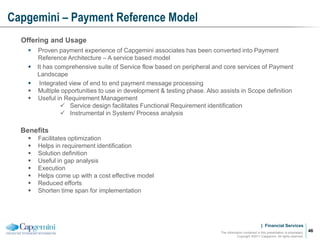 | Financial Services
Capgemini – Payment Reference Model
The information contained in this presentation is proprietary.
Copyright ©2011 Capgemini. All rights reserved.
46
Offering and Usage
 Proven payment experience of Capgemini associates has been converted into Payment
Reference Architecture – A service based model
 It has comprehensive suite of Service flow based on peripheral and core services of Payment
Landscape
 Integrated view of end to end payment message processing
 Multiple opportunities to use in development & testing phase. Also assists in Scope definition
 Useful in Requirement Management
 Service design facilitates Functional Requirement identification
 Instrumental in System/ Process analysis
Benefits
 Facilitates optimization
 Helps in requirement identification
 Solution definition
 Useful in gap analysis
 Execution
 Helps come up with a cost effective model
 Reduced efforts
 Shorten time span for implementation
 