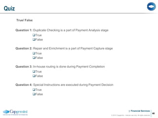 | Financial Services
True/ False
Question 1: Duplicate Checking is a part of Payment Analysis stage
True
False
Question 2: Repair and Enrichment is a part of Payment Capture stage
True
False
Question 3: In-house routing is done during Payment Completion
True
False
Question 4: Special Instructions are executed during Payment Decision
True
False
Quiz
© 2012 Capgemini - Internal use only. All rights reserved
48
 