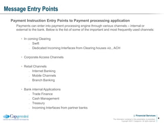 | Financial Services
Message Entry Points
The information contained in this presentation is proprietary.
Copyright ©2011 Capgemini. All rights reserved.
4
Payment Instruction Entry Points to Payment processing application
Payments can enter into payment processing engine through various channels – internal or
external to the bank. Below is the list of some of the important and most frequently used channels:
• In coming Clearing
̵ Swift
̵ Dedicated Incoming Interfaces from Clearing houses viz., ACH
• Corporate Access Channels
• Retail Channels
̵ Internet Banking
̵ Mobile Channels
̵ Branch Banking
• Bank internal Applications
̵ Trade Finance
̵ Cash Management
̵ Treasury
̵ Incoming Interfaces from partner banks
 
