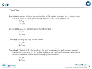 | Financial Services
True/ False
Question 5: Shared Systems are applications which can be accessed from multiple points
in the payment landscape or from discrete set of peripheral applications.
True
False
Question 6: AML and Sanctions are shared services
True
False
Question 7: Billing is a side stream system
True
False
Question 8: Technical Monitoring allows the business to monitor and manage payment
events across systems and to provide early warning mechanisms where there may be
issues/bottlenecks about to occur in the payment workflow
True
False
Quiz
© 2012 Capgemini - Internal use only. All rights reserved
49
 