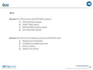 | Financial Services
MCQ
Question 11: Which is/are valid EOD/SOD uploads?
A. SEPA Directory Upload
B. SWIFT RMA Upload
C. BICPlusIPAN directory upload
D. Exchange Rate Upload
Question 12: Which of the following is/are not a EOD/SOD task?
A. Release from Scheduled
B. Complete Incomplete payments
C. Move to History
D. Delete From History
Quiz
© 2012 Capgemini - Internal use only. All rights reserved
51
 