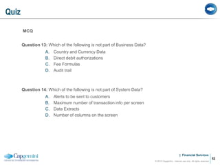 | Financial Services
MCQ
Question 13: Which of the following is not part of Business Data?
A. Country and Currency Data
B. Direct debit authorizations
C. Fee Formulas
D. Audit trail
Question 14: Which of the following is not part of System Data?
A. Alerts to be sent to customers
B. Maximum number of transaction info per screen
C. Data Extracts
D. Number of columns on the screen
Quiz
© 2012 Capgemini - Internal use only. All rights reserved
52
 