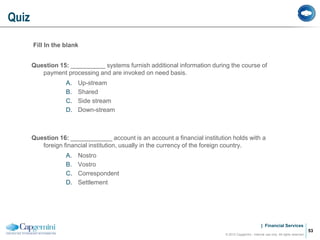 | Financial Services
Fill In the blank
Question 15: __________ systems furnish additional information during the course of
payment processing and are invoked on need basis.
A. Up-stream
B. Shared
C. Side stream
D. Down-stream
Question 16: ____________ account is an account a financial institution holds with a
foreign financial institution, usually in the currency of the foreign country.
A. Nostro
B. Vostro
C. Correspondent
D. Settlement
Quiz
© 2012 Capgemini - Internal use only. All rights reserved
53
 