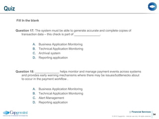| Financial Services
Fill In the blank
Question 17: The system must be able to generate accurate and complete copies of
transaction data – this check is part of _______________.
A. Business Application Monitoring
B. Technical Application Monitoring
C. Archival system
D. Reporting application
Question 18: ______________ helps monitor and manage payment events across systems
and provides early warning mechanisms where there may be issues/bottlenecks about
to occur in the payment workflow .
A. Business Application Monitoring
B. Technical Application Monitoring
C. Alert Management
D. Reporting application
Quiz
© 2012 Capgemini - Internal use only. All rights reserved
54
 