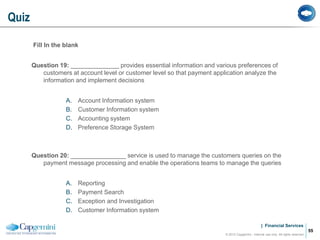 | Financial Services
Fill In the blank
Question 19: ______________ provides essential information and various preferences of
customers at account level or customer level so that payment application analyze the
information and implement decisions
A. Account Information system
B. Customer Information system
C. Accounting system
D. Preference Storage System
Question 20: ________________ service is used to manage the customers queries on the
payment message processing and enable the operations teams to manage the queries
A. Reporting
B. Payment Search
C. Exception and Investigation
D. Customer Information system
Quiz
© 2012 Capgemini - Internal use only. All rights reserved
55
 