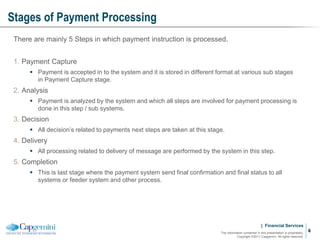 | Financial Services
Stages of Payment Processing
The information contained in this presentation is proprietary.
Copyright ©2011 Capgemini. All rights reserved.
6
There are mainly 5 Steps in which payment instruction is processed.
1. Payment Capture
 Payment is accepted in to the system and it is stored in different format at various sub stages
in Payment Capture stage.
2. Analysis
 Payment is analyzed by the system and which all steps are involved for payment processing is
done in this step / sub systems.
3. Decision
 All decision’s related to payments next steps are taken at this stage.
4. Delivery
 All processing related to delivery of message are performed by the system in this step.
5. Completion
 This is last stage where the payment system send final confirmation and final status to all
systems or feeder system and other process.
 