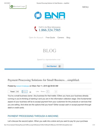 10/15/2015 Payment Processing Solutions for Small Business…simplified.
file:///Users/indranil1/Desktop/Payment%20Processing%20Solutions%20for%20Small%20Business%E2%80%A6simplified..html 1/13
Tweet 248 2
Call Us for More Information
1.866.324.7585
Open An Account   Free Quote   Careers   Blog
Payment Processing Solutions for Small Business…simplified.
Posted by Indranil Chatterjee on Wed, Feb 11, 2015 @ 09:00 AM
You’re a small business owner. Any business for that matter. Either you have your business already
running or you’re thinking of starting it and you are in the information collection stage. One fundamental
aspect of your business will be to accept payment from your customers for the products or services that
you are selling. And what are the options that you have? Either accept cash or accept payment through
debit or credit cards.
 
PAYMENT PROCESSING THROUGH A MACHINE:
Let’s discuss the second option. When you walk into a store and you want to pay for your purchase
BLOG
Speak to a representative now    
 Get Started
Share 24 3Like Share
Merchant Login
MENUMENU
 