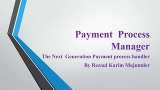 Payment Process
Manager
The Next Generation Payment process handler
By Rezaul Karim Majumder

 