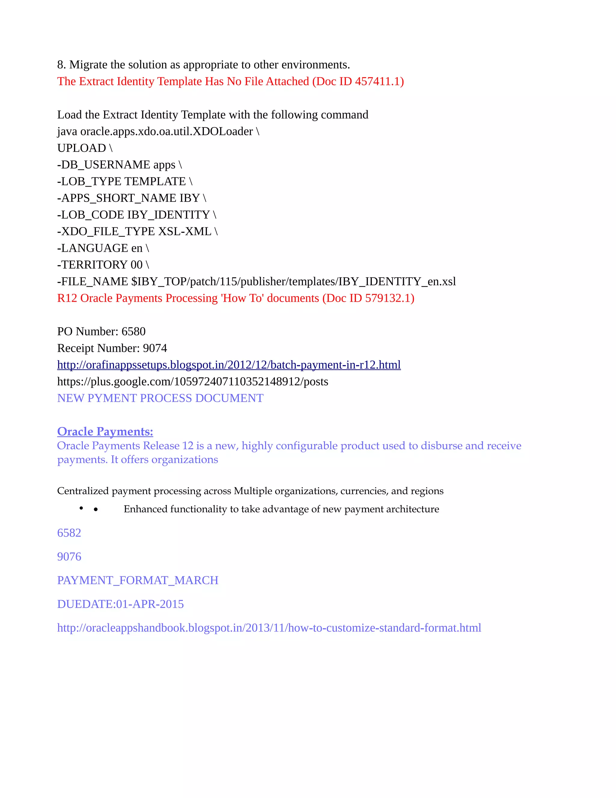 8. Migrate the solution as appropriate to other environments.
The Extract Identity Template Has No File Attached (Doc ID 457411.1)
Load the Extract Identity Template with the following command
java oracle.apps.xdo.oa.util.XDOLoader 
UPLOAD 
-DB_USERNAME apps 
-LOB_TYPE TEMPLATE 
-APPS_SHORT_NAME IBY 
-LOB_CODE IBY_IDENTITY 
-XDO_FILE_TYPE XSL-XML 
-LANGUAGE en 
-TERRITORY 00 
-FILE_NAME $IBY_TOP/patch/115/publisher/templates/IBY_IDENTITY_en.xsl
R12 Oracle Payments Processing 'How To' documents (Doc ID 579132.1)
PO Number: 6580
Receipt Number: 9074
http://orafinappssetups.blogspot.in/2012/12/batch-payment-in-r12.html
https://plus.google.com/105972407110352148912/posts
NEW PYMENT PROCESS DOCUMENT
Oracle Payments:
Oracle Payments Release 12 is a new, highly configurable product used to disburse and receive
payments. It offers organizations
Centralized payment processing across Multiple organizations, currencies, and regions
• • Enhanced functionality to take advantage of new payment architecture
6582
9076
PAYMENT_FORMAT_MARCH
DUEDATE:01-APR-2015
http://oracleappshandbook.blogspot.in/2013/11/how-to-customize-standard-format.html
 