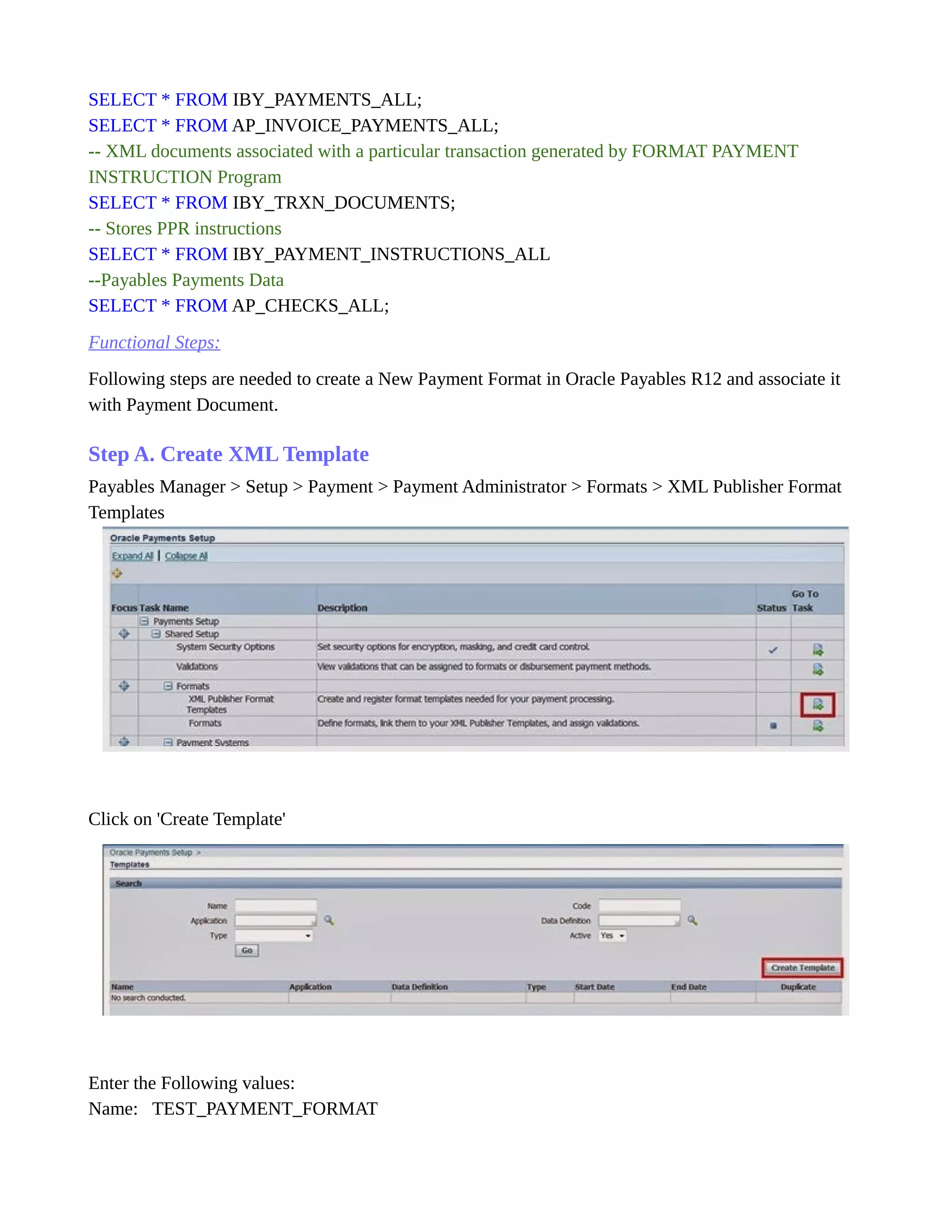 SELECT * FROM IBY_PAYMENTS_ALL;
SELECT * FROM AP_INVOICE_PAYMENTS_ALL;
-- XML documents associated with a particular transaction generated by FORMAT PAYMENT
INSTRUCTION Program
SELECT * FROM IBY_TRXN_DOCUMENTS;
-- Stores PPR instructions
SELECT * FROM IBY_PAYMENT_INSTRUCTIONS_ALL
--Payables Payments Data
SELECT * FROM AP_CHECKS_ALL;
Functional Steps:
Following steps are needed to create a New Payment Format in Oracle Payables R12 and associate it
with Payment Document.
Step A. Create XML Template
Payables Manager > Setup > Payment > Payment Administrator > Formats > XML Publisher Format
Templates
Click on 'Create Template'
Enter the Following values:
Name: TEST_PAYMENT_FORMAT
 