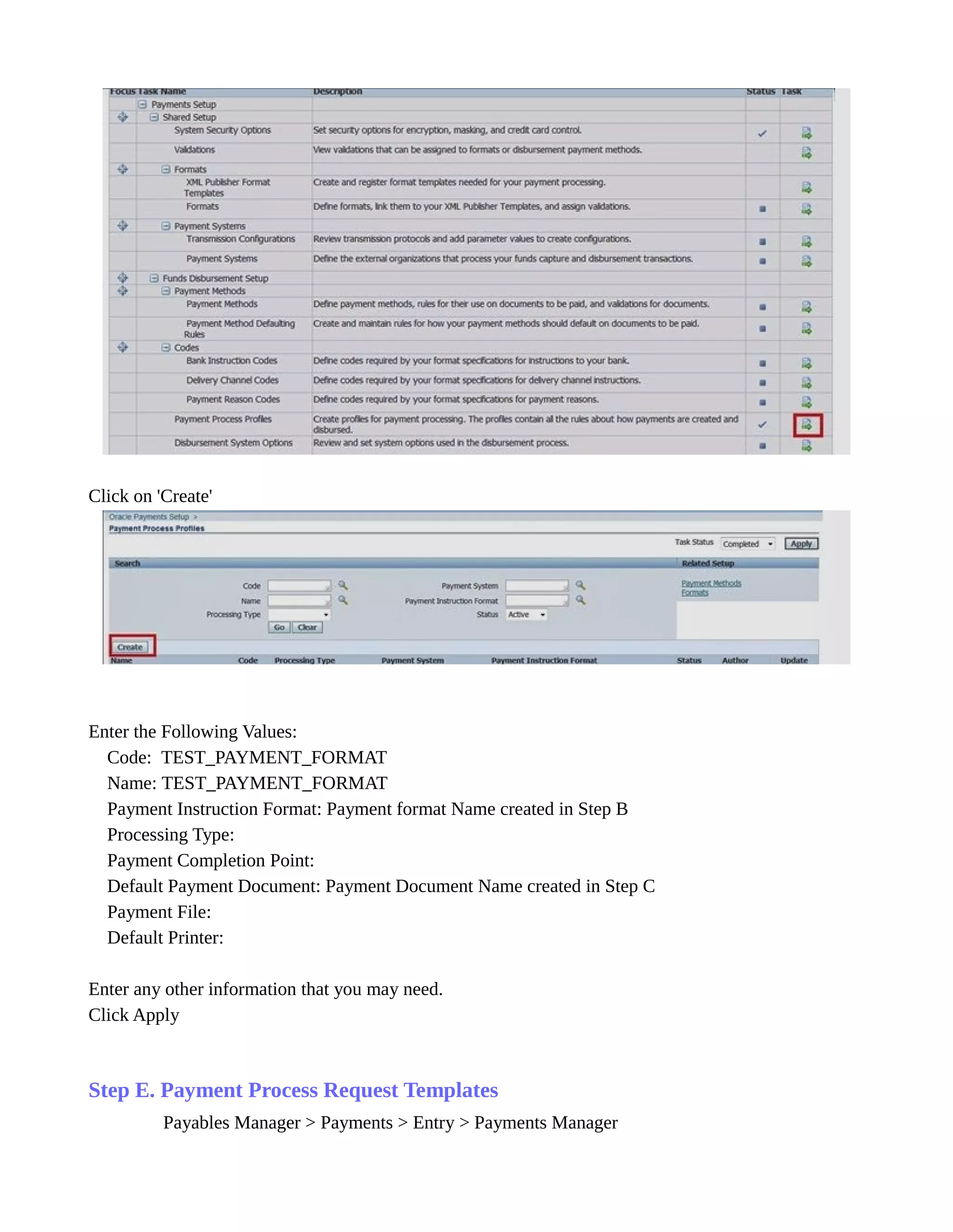 Click on 'Create'
Enter the Following Values:
Code: TEST_PAYMENT_FORMAT
Name: TEST_PAYMENT_FORMAT
Payment Instruction Format: Payment format Name created in Step B
Processing Type:
Payment Completion Point:
Default Payment Document: Payment Document Name created in Step C
Payment File:
Default Printer:
Enter any other information that you may need.
Click Apply
Step E. Payment Process Request Templates
Payables Manager > Payments > Entry > Payments Manager
 