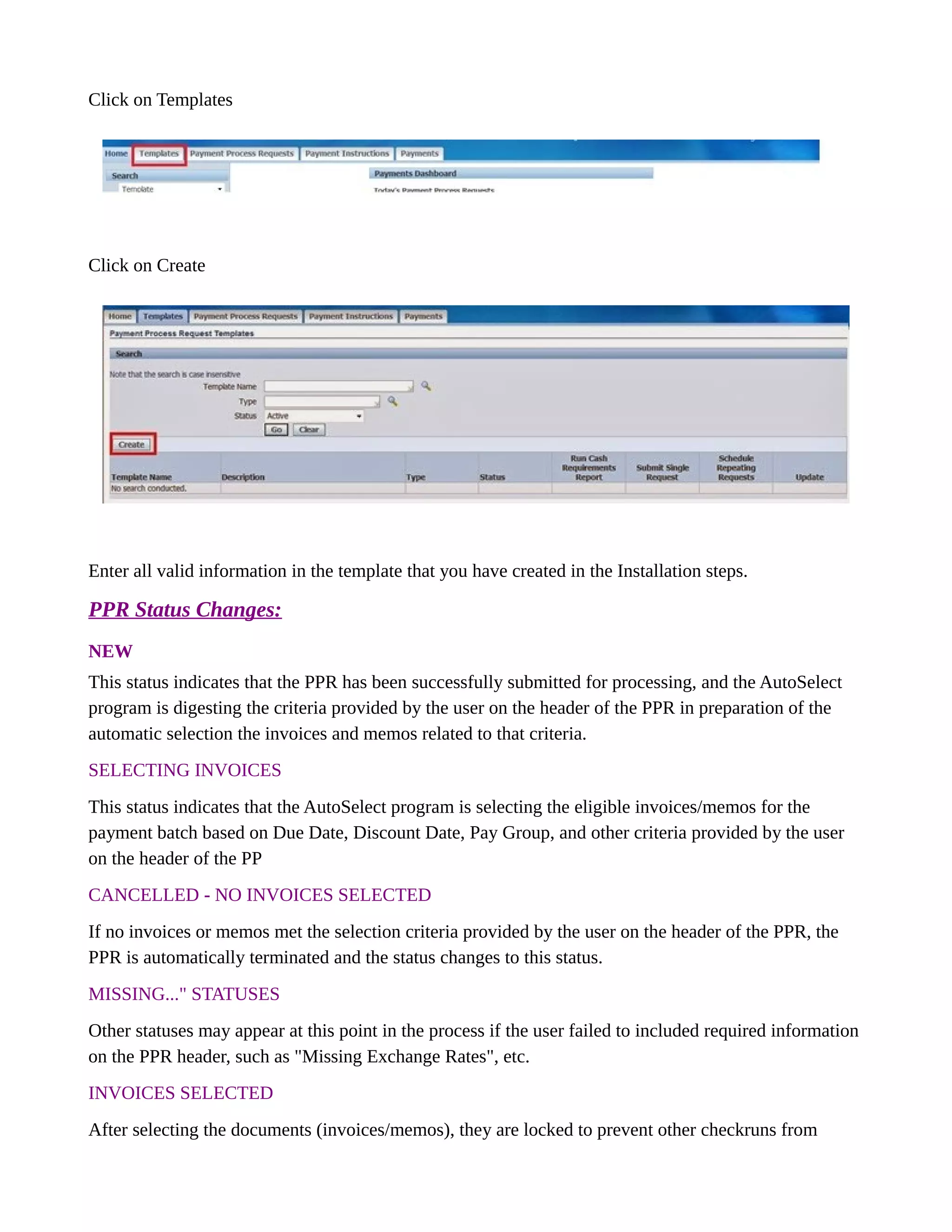 Click on Templates
Click on Create
Enter all valid information in the template that you have created in the Installation steps.
PPR Status Changes:
NEW
This status indicates that the PPR has been successfully submitted for processing, and the AutoSelect
program is digesting the criteria provided by the user on the header of the PPR in preparation of the
automatic selection the invoices and memos related to that criteria.
SELECTING INVOICES
This status indicates that the AutoSelect program is selecting the eligible invoices/memos for the
payment batch based on Due Date, Discount Date, Pay Group, and other criteria provided by the user
on the header of the PP
CANCELLED - NO INVOICES SELECTED
If no invoices or memos met the selection criteria provided by the user on the header of the PPR, the
PPR is automatically terminated and the status changes to this status.
MISSING..." STATUSES
Other statuses may appear at this point in the process if the user failed to included required information
on the PPR header, such as "Missing Exchange Rates", etc.
INVOICES SELECTED
After selecting the documents (invoices/memos), they are locked to prevent other checkruns from
 
