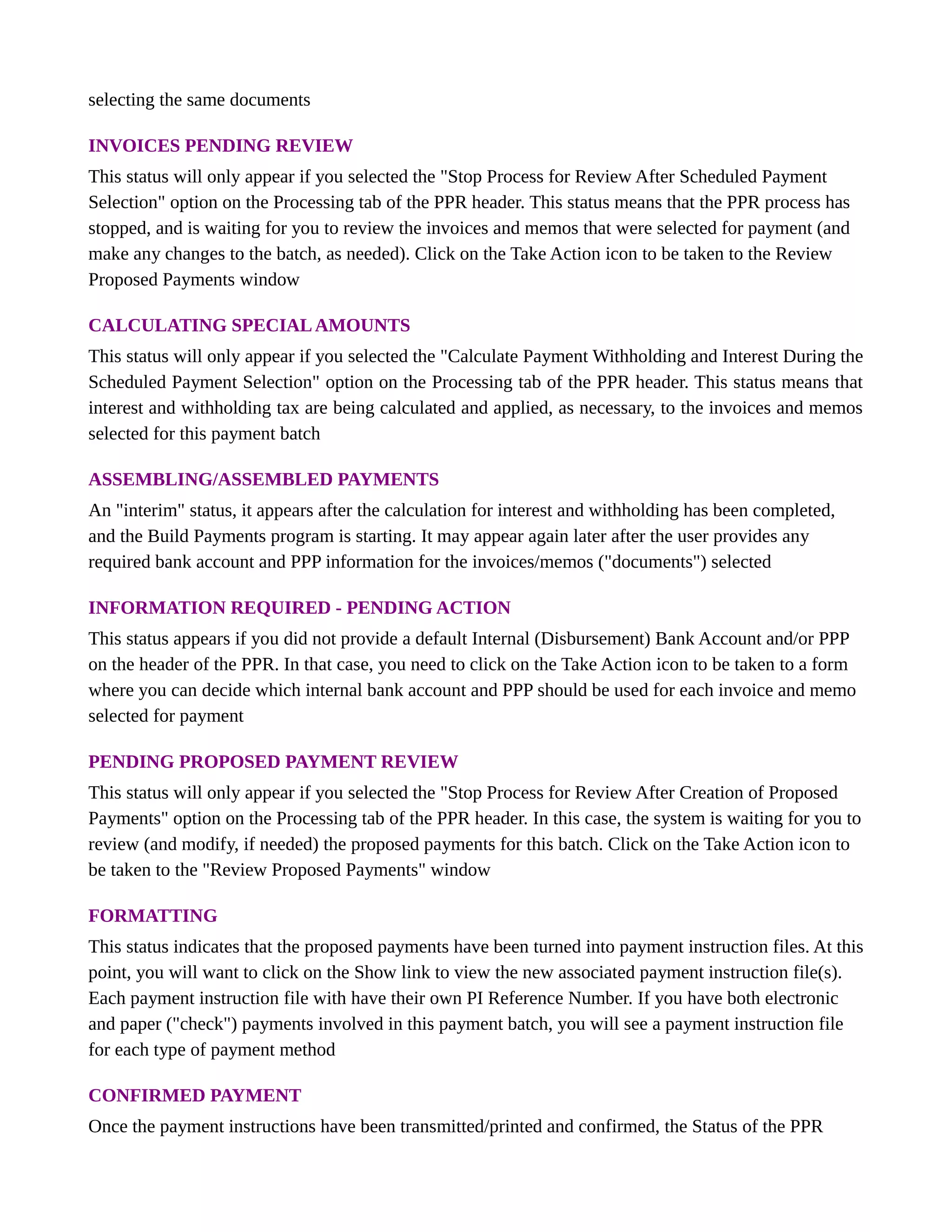 selecting the same documents
INVOICES PENDING REVIEW
This status will only appear if you selected the "Stop Process for Review After Scheduled Payment
Selection" option on the Processing tab of the PPR header. This status means that the PPR process has
stopped, and is waiting for you to review the invoices and memos that were selected for payment (and
make any changes to the batch, as needed). Click on the Take Action icon to be taken to the Review
Proposed Payments window
CALCULATING SPECIALAMOUNTS
This status will only appear if you selected the "Calculate Payment Withholding and Interest During the
Scheduled Payment Selection" option on the Processing tab of the PPR header. This status means that
interest and withholding tax are being calculated and applied, as necessary, to the invoices and memos
selected for this payment batch
ASSEMBLING/ASSEMBLED PAYMENTS
An "interim" status, it appears after the calculation for interest and withholding has been completed,
and the Build Payments program is starting. It may appear again later after the user provides any
required bank account and PPP information for the invoices/memos ("documents") selected
INFORMATION REQUIRED - PENDING ACTION
This status appears if you did not provide a default Internal (Disbursement) Bank Account and/or PPP
on the header of the PPR. In that case, you need to click on the Take Action icon to be taken to a form
where you can decide which internal bank account and PPP should be used for each invoice and memo
selected for payment
PENDING PROPOSED PAYMENT REVIEW
This status will only appear if you selected the "Stop Process for Review After Creation of Proposed
Payments" option on the Processing tab of the PPR header. In this case, the system is waiting for you to
review (and modify, if needed) the proposed payments for this batch. Click on the Take Action icon to
be taken to the "Review Proposed Payments" window
FORMATTING
This status indicates that the proposed payments have been turned into payment instruction files. At this
point, you will want to click on the Show link to view the new associated payment instruction file(s).
Each payment instruction file with have their own PI Reference Number. If you have both electronic
and paper ("check") payments involved in this payment batch, you will see a payment instruction file
for each type of payment method
CONFIRMED PAYMENT
Once the payment instructions have been transmitted/printed and confirmed, the Status of the PPR
 