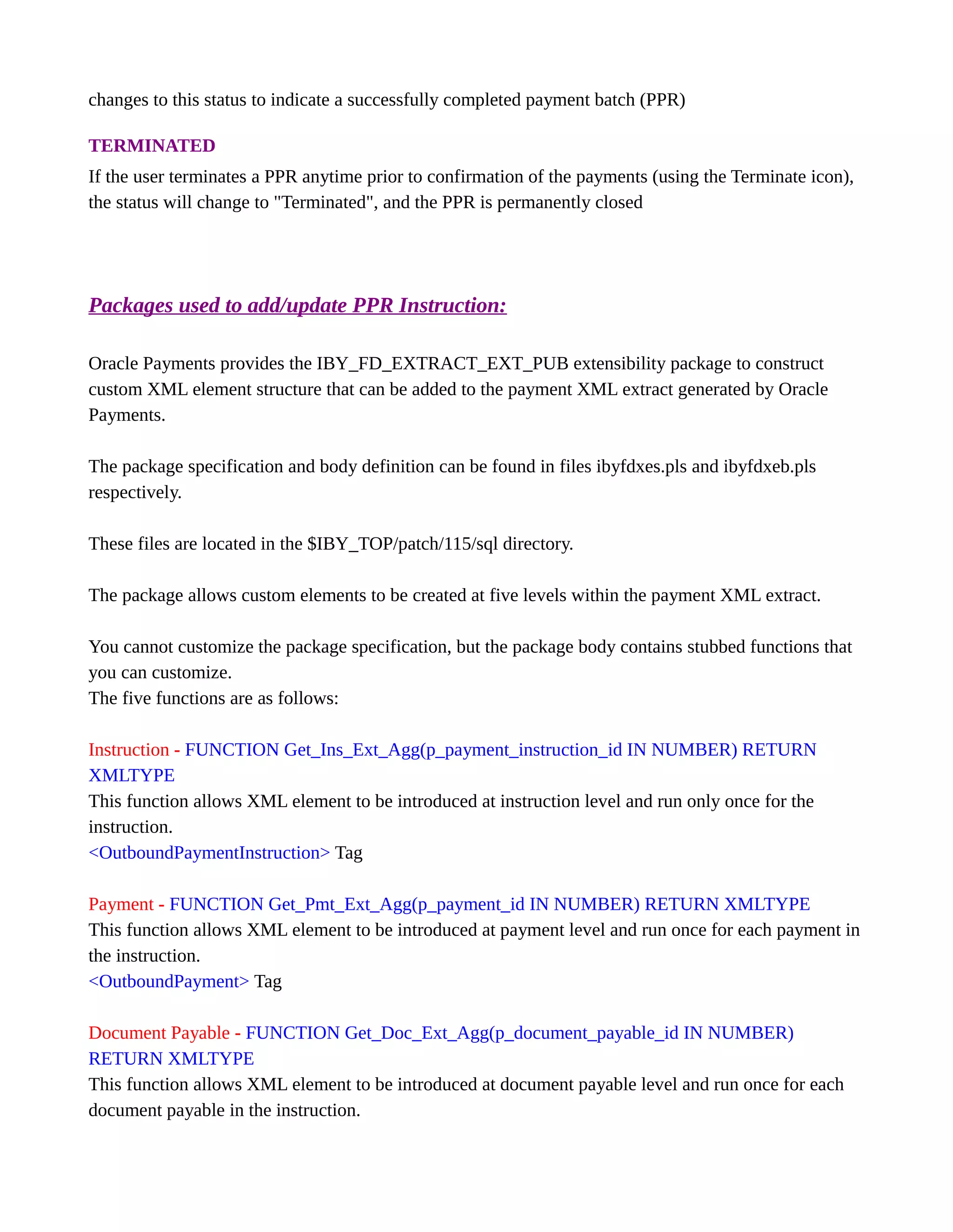 changes to this status to indicate a successfully completed payment batch (PPR)
TERMINATED
If the user terminates a PPR anytime prior to confirmation of the payments (using the Terminate icon),
the status will change to "Terminated", and the PPR is permanently closed
Packages used to add/update PPR Instruction:
Oracle Payments provides the IBY_FD_EXTRACT_EXT_PUB extensibility package to construct
custom XML element structure that can be added to the payment XML extract generated by Oracle
Payments.
The package specification and body definition can be found in files ibyfdxes.pls and ibyfdxeb.pls
respectively.
These files are located in the $IBY_TOP/patch/115/sql directory.
The package allows custom elements to be created at five levels within the payment XML extract.
You cannot customize the package specification, but the package body contains stubbed functions that
you can customize.
The five functions are as follows:
Instruction - FUNCTION Get_Ins_Ext_Agg(p_payment_instruction_id IN NUMBER) RETURN
XMLTYPE
This function allows XML element to be introduced at instruction level and run only once for the
instruction.
<OutboundPaymentInstruction> Tag
Payment - FUNCTION Get_Pmt_Ext_Agg(p_payment_id IN NUMBER) RETURN XMLTYPE
This function allows XML element to be introduced at payment level and run once for each payment in
the instruction.
<OutboundPayment> Tag
Document Payable - FUNCTION Get_Doc_Ext_Agg(p_document_payable_id IN NUMBER)
RETURN XMLTYPE
This function allows XML element to be introduced at document payable level and run once for each
document payable in the instruction.
 