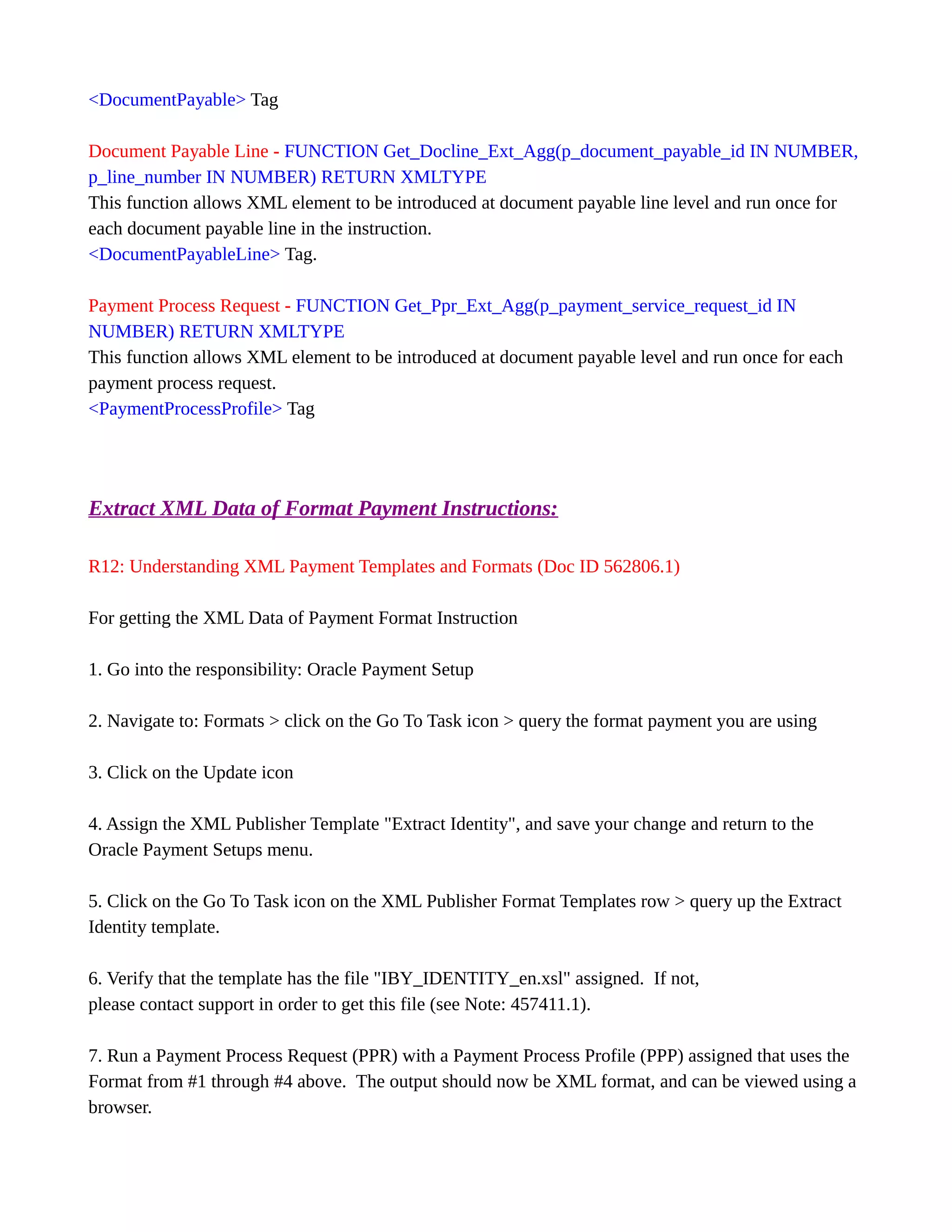 <DocumentPayable> Tag
Document Payable Line - FUNCTION Get_Docline_Ext_Agg(p_document_payable_id IN NUMBER,
p_line_number IN NUMBER) RETURN XMLTYPE
This function allows XML element to be introduced at document payable line level and run once for
each document payable line in the instruction.
<DocumentPayableLine> Tag.
Payment Process Request - FUNCTION Get_Ppr_Ext_Agg(p_payment_service_request_id IN
NUMBER) RETURN XMLTYPE
This function allows XML element to be introduced at document payable level and run once for each
payment process request.
<PaymentProcessProfile> Tag
Extract XML Data of Format Payment Instructions:
R12: Understanding XML Payment Templates and Formats (Doc ID 562806.1)
For getting the XML Data of Payment Format Instruction
1. Go into the responsibility: Oracle Payment Setup
2. Navigate to: Formats > click on the Go To Task icon > query the format payment you are using
3. Click on the Update icon
4. Assign the XML Publisher Template "Extract Identity", and save your change and return to the
Oracle Payment Setups menu.
5. Click on the Go To Task icon on the XML Publisher Format Templates row > query up the Extract
Identity template.
6. Verify that the template has the file "IBY_IDENTITY_en.xsl" assigned. If not,
please contact support in order to get this file (see Note: 457411.1).
7. Run a Payment Process Request (PPR) with a Payment Process Profile (PPP) assigned that uses the
Format from #1 through #4 above. The output should now be XML format, and can be viewed using a
browser.
 