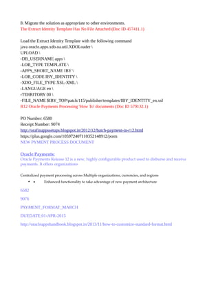 8. Migrate the solution as appropriate to other environments.
The Extract Identity Template Has No File Attached (Doc ID 457411.1)
Load the Extract Identity Template with the following command
java oracle.apps.xdo.oa.util.XDOLoader 
UPLOAD 
-DB_USERNAME apps 
-LOB_TYPE TEMPLATE 
-APPS_SHORT_NAME IBY 
-LOB_CODE IBY_IDENTITY 
-XDO_FILE_TYPE XSL-XML 
-LANGUAGE en 
-TERRITORY 00 
-FILE_NAME $IBY_TOP/patch/115/publisher/templates/IBY_IDENTITY_en.xsl
R12 Oracle Payments Processing 'How To' documents (Doc ID 579132.1)
PO Number: 6580
Receipt Number: 9074
http://orafinappssetups.blogspot.in/2012/12/batch-payment-in-r12.html
https://plus.google.com/105972407110352148912/posts
NEW PYMENT PROCESS DOCUMENT
Oracle Payments:
Oracle Payments Release 12 is a new, highly configurable product used to disburse and receive
payments. It offers organizations
Centralized payment processing across Multiple organizations, currencies, and regions
• • Enhanced functionality to take advantage of new payment architecture
6582
9076
PAYMENT_FORMAT_MARCH
DUEDATE:01-APR-2015
http://oracleappshandbook.blogspot.in/2013/11/how-to-customize-standard-format.html
 