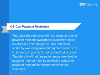 CS-Cart Payment Restriction
This splendid extension will help users to restrict
payment methods available to customers based
on products and categories. This extension
works by excluding selected payment options for
customers on products during checkout process.
Therefore it will help users to create very flexible
payment method rules by restricting access to
payment methods for customers in certain
situations.
 