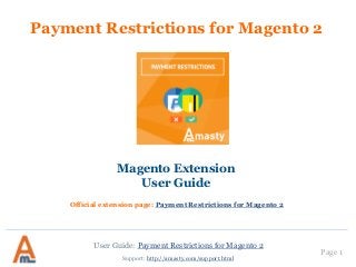 User Guide: Payment Restrictions for Magento 2
Page 1
Payment Restrictions for Magento 2
Magento Extension
User Guide
Support: http://amasty.com/support.html
Official extension page: Payment Restrictions for Magento 2
 