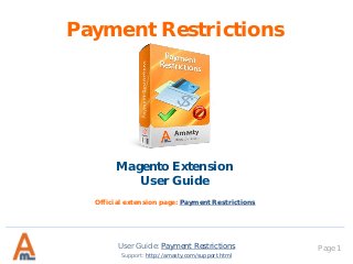 User Guide: Payment Restrictions Page 1
Payment Restrictions
Magento Extension
User Guide
Support: http://amasty.com/support.html
Official extension page: Payment Restrictions
 